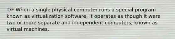 T/F When a single physical computer runs a special program known as virtualization software, it operates as though it were two or more separate and independent computers, known as virtual machines.