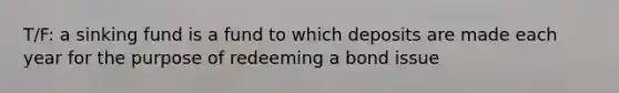 T/F: a sinking fund is a fund to which deposits are made each year for the purpose of redeeming a bond issue