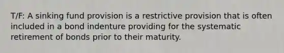 T/F: A sinking fund provision is a restrictive provision that is often included in a bond indenture providing for the systematic retirement of bonds prior to their maturity.