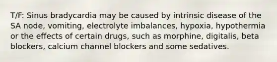 T/F: Sinus bradycardia may be caused by intrinsic disease of the SA node, vomiting, electrolyte imbalances, hypoxia, hypothermia or the effects of certain drugs, such as morphine, digitalis, beta blockers, calcium channel blockers and some sedatives.