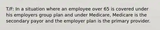 T/F: In a situation where an employee over 65 is covered under his employers group plan and under Medicare, Medicare is the secondary payor and the employer plan is the primary provider.