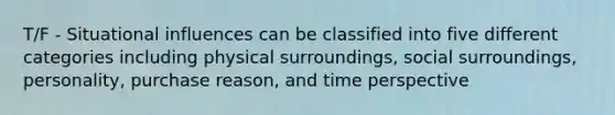 T/F - Situational influences can be classified into five different categories including physical surroundings, social surroundings, personality, purchase reason, and time perspective