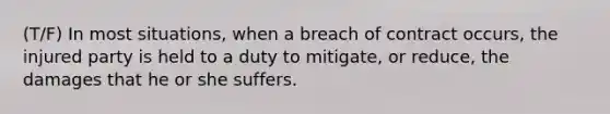 (T/F) In most situations, when a breach of contract occurs, the injured party is held to a duty to mitigate, or reduce, the damages that he or she suffers.