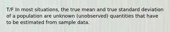 T/F In most situations, the true mean and true <a href='https://www.questionai.com/knowledge/kqGUr1Cldy-standard-deviation' class='anchor-knowledge'>standard deviation</a> of a population are unknown (unobserved) quantities that have to be estimated from sample data.