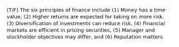 (T/F) The six principles of finance include (1) Money has a time value, (2) Higher returns are expected for taking on more risk, (3) Diversification of investments can reduce risk, (4) Financial markets are efficient in pricing securities, (5) Manager and stockholder objectives may differ, and (6) Reputation matters.