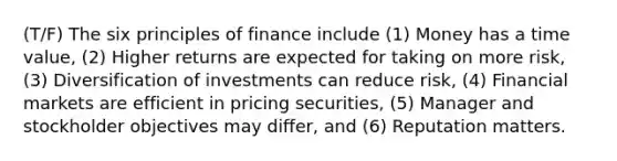 (T/F) The six principles of finance include (1) Money has a time value, (2) Higher returns are expected for taking on more risk, (3) Diversification of investments can reduce risk, (4) Financial markets are efficient in pricing securities, (5) Manager and stockholder objectives may differ, and (6) Reputation matters.