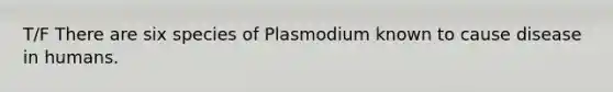 T/F There are six species of Plasmodium known to cause disease in humans.