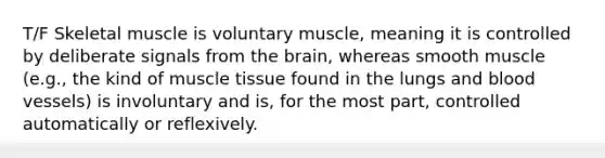 T/F Skeletal muscle is voluntary muscle, meaning it is controlled by deliberate signals from the brain, whereas smooth muscle (e.g., the kind of muscle tissue found in the lungs and blood vessels) is involuntary and is, for the most part, controlled automatically or reflexively.