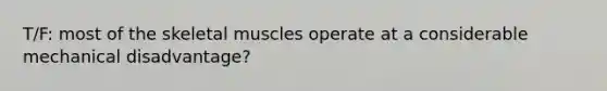 T/F: most of the skeletal muscles operate at a considerable mechanical disadvantage?