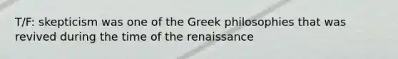 T/F: skepticism was one of the Greek philosophies that was revived during the time of the renaissance