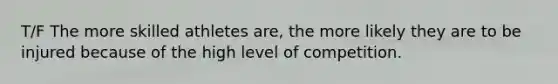 T/F The more skilled athletes are, the more likely they are to be injured because of the high level of competition.