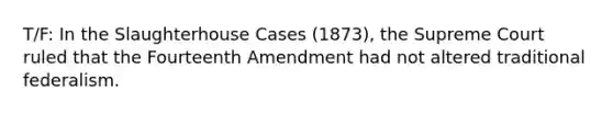 T/F: In the Slaughterhouse Cases (1873), the Supreme Court ruled that the Fourteenth Amendment had not altered traditional federalism.