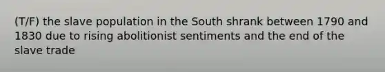 (T/F) the slave population in the South shrank between 1790 and 1830 due to rising abolitionist sentiments and the end of the slave trade