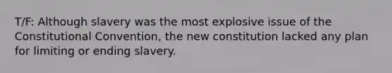 T/F: Although slavery was the most explosive issue of the Constitutional Convention, the new constitution lacked any plan for limiting or ending slavery.