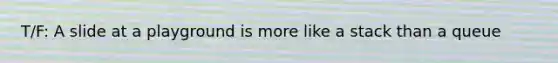 T/F: A slide at a playground is more like a stack than a queue