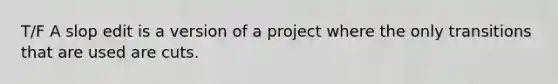 T/F A slop edit is a version of a project where the only transitions that are used are cuts.