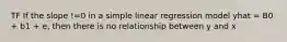 TF If the slope !=0 in a simple linear regression model yhat = B0 + b1 + e, then there is no relationship between y and x