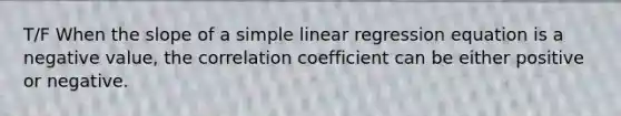 T/F When the slope of a simple linear regression equation is a negative value, the correlation coefficient can be either positive or negative.