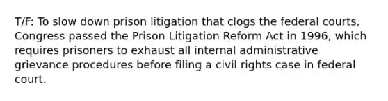 T/F: To slow down prison litigation that clogs the federal courts, Congress passed the Prison Litigation Reform Act in 1996, which requires prisoners to exhaust all internal administrative grievance procedures before filing a civil rights case in federal court.