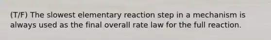 (T/F) The slowest elementary reaction step in a mechanism is always used as the final overall rate law for the full reaction.