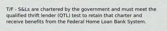 T/F - S&Ls are chartered by the government and must meet the qualified thrift lender (QTL) test to retain that charter and receive benefits from the Federal Home Loan Bank System.