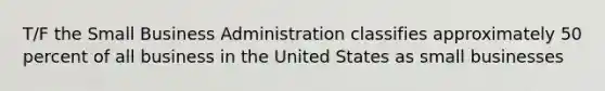 T/F the Small Business Administration classifies approximately 50 percent of all business in the United States as small businesses