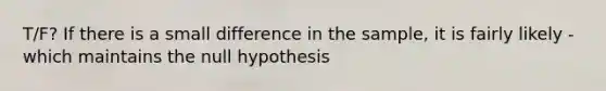 T/F? If there is a small difference in the sample, it is fairly likely - which maintains the null hypothesis