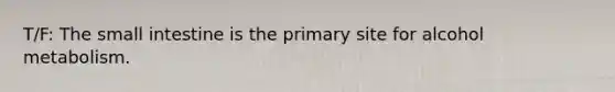 T/F: The small intestine is the primary site for alcohol metabolism.