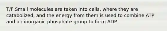 T/F Small molecules are taken into cells, where they are catabolized, and the energy from them is used to combine ATP and an inorganic phosphate group to form ADP.