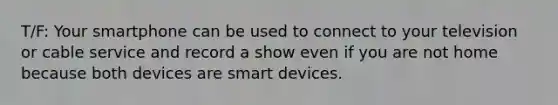 T/F: Your smartphone can be used to connect to your television or cable service and record a show even if you are not home because both devices are smart devices.