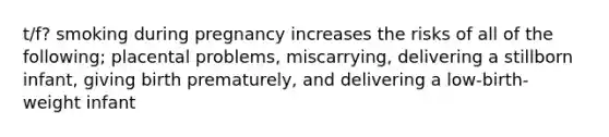 t/f? smoking during pregnancy increases the risks of all of the following; placental problems, miscarrying, delivering a stillborn infant, giving birth prematurely, and delivering a low-birth-weight infant