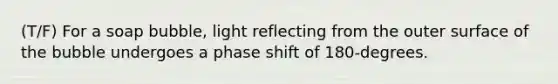 (T/F) For a soap bubble, light reflecting from the outer surface of the bubble undergoes a phase shift of 180-degrees.