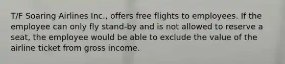 T/F Soaring Airlines Inc., offers free flights to employees. If the employee can only fly stand-by and is not allowed to reserve a seat, the employee would be able to exclude the value of the airline ticket from gross income.