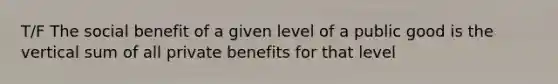 T/F The social benefit of a given level of a public good is the vertical sum of all private benefits for that level