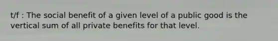 t/f : The social benefit of a given level of a public good is the vertical sum of all private benefits for that level.