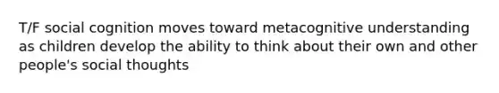 T/F social cognition moves toward metacognitive understanding as children develop the ability to think about their own and other people's social thoughts