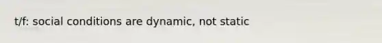 t/f: social conditions are dynamic, not static