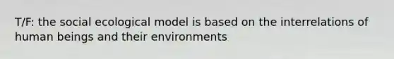 T/F: the social ecological model is based on the interrelations of human beings and their environments