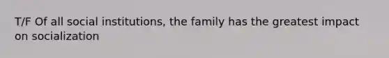 T/F Of all social institutions, the family has the greatest impact on socialization