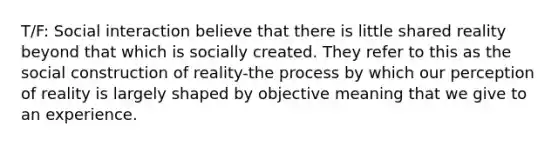 T/F: Social interaction believe that there is little shared reality beyond that which is socially created. They refer to this as the social construction of reality-the process by which our perception of reality is largely shaped by objective meaning that we give to an experience.