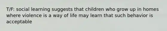 T/F: social learning suggests that children who grow up in homes where violence is a way of life may learn that such behavior is acceptable