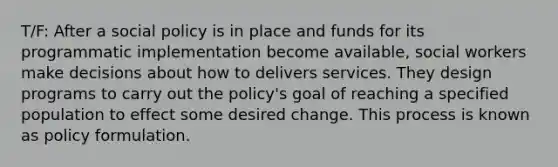 T/F: After a social policy is in place and funds for its programmatic implementation become available, social workers make decisions about how to delivers services. They design programs to carry out the policy's goal of reaching a specified population to effect some desired change. This process is known as policy formulation.