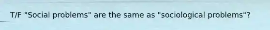 T/F "Social problems" are the same as "sociological problems"?