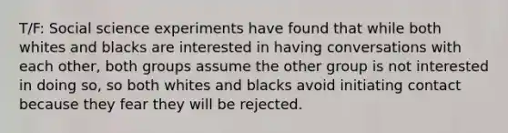 T/F: Social science experiments have found that while both whites and blacks are interested in having conversations with each other, both groups assume the other group is not interested in doing so, so both whites and blacks avoid initiating contact because they fear they will be rejected.