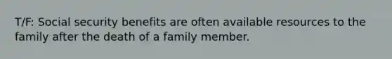 T/F: Social security benefits are often available resources to the family after the death of a family member.