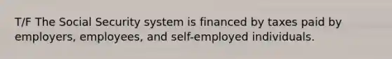 T/F The Social Security system is financed by taxes paid by employers, employees, and self-employed individuals.