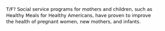 T/F? Social service programs for mothers and children, such as Healthy Meals for Healthy Americans, have proven to improve the health of pregnant women, new mothers, and infants.