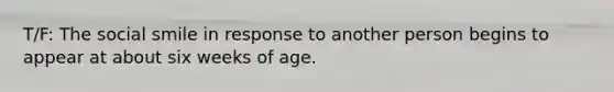 T/F: The social smile in response to another person begins to appear at about six weeks of age.