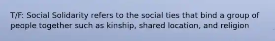 T/F: Social Solidarity refers to the social ties that bind a group of people together such as kinship, shared location, and religion