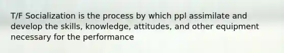 T/F Socialization is the process by which ppl assimilate and develop the skills, knowledge, attitudes, and other equipment necessary for the performance